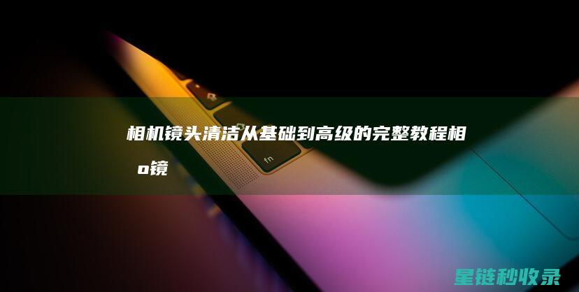相机镜头清洁：从基础到高级的完整教程 (相机镜头清洁需要多少钱)